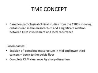 TME CONCEPT
• Based on pathological-clinical studies from the 1980s showing
distal spread in the mesorectum and a significant relation
between CRM involvement and local recurrence
Encompasses:
• Excision of complete mesorectum in mid and lower third
cancers – down to the pelvic floor
• Complete CRM clearance by sharp dissection
 