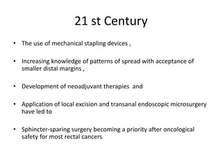 21 st Century
• The use of mechanical stapling devices ,
• Increasing knowledge of patterns of spread with acceptance of
smaller distal margins ,
• Development of neoadjuvant therapies and
• Application of local excision and transanal endoscopic microsurgery
have led to
• Sphincter-sparing surgery becoming a priority after oncological
safety for most rectal cancers
 