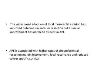 • The widespread adoption of total mesorectal excision has
improved outcomes in anterior resection but a similar
improvement has not been evident in APE.
• APE is associated with higher rates of circumferential
resection margin involvement, local recurrence and reduced
cancer specific survival
 