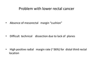 Problem with lower rectal cancer
• Absence of mesorectal margin “cushion”
• Difficult technical dissection due to lack of planes
• High positive radial margin rate (~36%) for distal third rectal
location
 