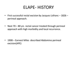 ELAPE- HISTORY
• First successful rectal excision by Jacques Lisfranc – 1826 –
perineal approach.
• Next 70 – 80 yrs rectal cancer treated through perineal
approach with high morbidity and local recurrance.
• 1908 – Earnest Miles described Abdomino perineal
excision(APE)
 