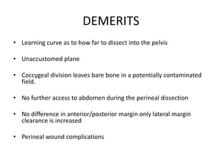 DEMERITS
• Learning curve as to how far to dissect into the pelvis
• Unaccustomed plane
• Coccygeal division leaves bare bone in a potentially contaminated
field.
• No further access to abdomen during the perineal dissection
• No difference in anterior/posterior margin only lateral margin
clearance is increased
• Perineal wound complications
 