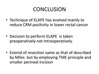 CONCLUSION
• Technique of ELAPE has evolved mainly to
reduce CRM positivity in lower rectal cancer
• Decision to perform ELAPE is taken
preoperatively not intraoperatively.
• Extend of resection same as that of described
by Miles but by employing TME principle and
smaller perineal incision
 