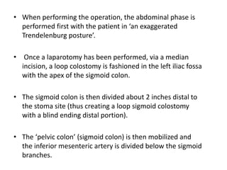 • When performing the operation, the abdominal phase is
performed first with the patient in ‘an exaggerated
Trendelenburg posture’.
• Once a laparotomy has been performed, via a median
incision, a loop colostomy is fashioned in the left iliac fossa
with the apex of the sigmoid colon.
• The sigmoid colon is then divided about 2 inches distal to
the stoma site (thus creating a loop sigmoid colostomy
with a blind ending distal portion).
• The ‘pelvic colon’ (sigmoid colon) is then mobilized and
the inferior mesenteric artery is divided below the sigmoid
branches.
 