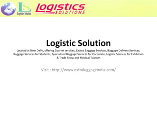 Logistic Solution
  Located at New Delhi, offering Courier services, Excess Baggage Services, Baggage Delivery Services,
Baggage Services for Students, Specialized Baggage Services for Corporate, Logistic Services for Exhibition
                                  & Trade Show and Medical Tourism



                      Visit : http://www.extraluggageindia.com/
 