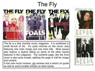 The FlyThe fly is a free monthly music magazine.  It is published in small format of A5.  It’s quite minimal on the cover, only featuring one main image and one main title.  Most issues also feature a skyline telling us some of the other bands featured in the magazine.  The contents page, like the front cover is also quite simple, splitting the page in half for image and content.It has new music reviews, gig reviews and a what’s on guide as well as some smaller articles on other bands.