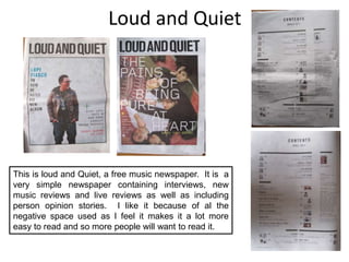 Loud and QuietThis is loud and Quiet, a free music newspaper.  It is  a very simple newspaper containing interviews, new music reviews and live reviews as well as including person opinion stories.  I like it because of al the negative space used as I feel it makes it a lot more easy to read and so more people will want to read it.