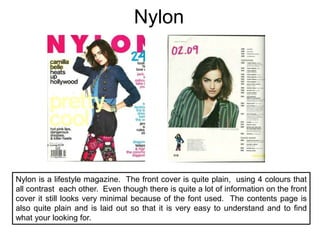 NylonNylon is a lifestyle magazine.  The front cover is quite plain,  using 4 colours that all contrast  each other.  Even though there is quite a lot of information on the front cover it still looks very minimal because of the font used.  The contents page is also quite plain and is laid out so that it is very easy to understand and to find what your looking for.  