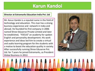 Mr. Karun Kandoi is a reputed name in the field of
technology and education. This man has a strong
business experience and network in India and
abroad. He founded his first company in 2006
named Shree Eduserve Private Limited and later
he established, "FOCUS" an academy for spoken
English and personality development. His work
experience and ideas led him to create a virtual
and audio learning program for the students with
a motive to boost the education quality in society.
After successfully running Shree Eduserve Pvt.
Ltd. for 7 years he joined Extramarks, as President
Global Business in 2012.
Director at Extramarks Education India Pvt. Ltd
 
