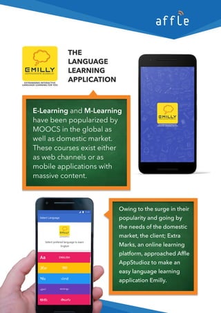 THE
LANGUAGE
LEARNING
APPLICATION
Owingtothesurgeintheir
popularityandgoingby
theneedsofthedomestic
market,theclient;Extra
Marks,anonlinelearning
platform,approachedAﬄe
AppStudioztomakean
easylanguageleasylanguagelearning
applicationEmilly.
E-LearningandM-Learning
havebeenpopularizedby
MOOCSintheglobalas
wellasdomesticmarket.
Thesecoursesexisteither
aswebchannelsoras
mobileapplicmobileapplicationswith
massivecontent.
 