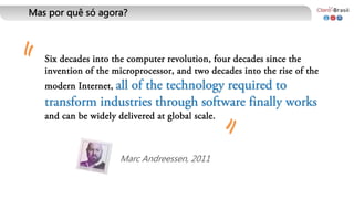 Marc Andreessen, 2011
Six decades into the computer revolution, four decades since the
invention of the microprocessor, and two decades into the rise of the
modern Internet, all of the technology required to
transform industries through software finally works
and can be widely delivered at global scale.
" "
Mas por quê só agora?
 
