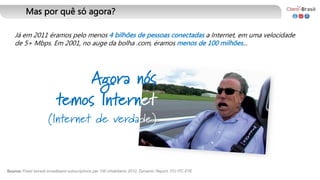Já em 2011 éramos pelo menos 4 bilhões de pessoas conectadas a Internet, em uma velocidade
de 5+ Mbps. Em 2001, no auge da bolha .com, éramos menos de 100 milhões...
Agora nós
temos Internet
(Internet de verdade)
Mas por quê só agora?
Source: Fixed (wired)-broadband subscriptions per 100 inhabitants 2012, Dynamic Report, ITU ITC EYE
 