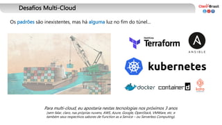 Desafios Multi-Cloud
Os padrões são inexistentes, mas há alguma luz no fim do túnel...
Para multi-cloud, eu apostaria nestas tecnologias nos próximos 3 anos
(sem falar, claro, nas próprias nuvens, AWS, Azure, Google, OpenStack, VMWare, etc. e
também seus respectivos sabores de Function as a Service – ou Serverless Computing).
 