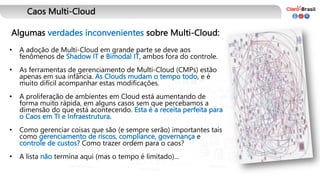 Caos Multi-Cloud
• A adoção de Multi-Cloud em grande parte se deve aos
fenômenos de Shadow IT e Bimodal IT, ambos fora do controle.
• As ferramentas de gerenciamento de Multi-Cloud (CMPs) estão
apenas em sua infância. As Clouds mudam o tempo todo, e é
muito difícil acompanhar estas modificações.
• A proliferação de ambientes em Cloud está aumentando de
forma muito rápida, em alguns casos sem que percebamos a
dimensão do que está acontecendo. Esta é a receita perfeita para
o Caos em TI e Infraestrutura.
• Como gerenciar coisas que são (e sempre serão) importantes tais
como gerenciamento de riscos, compliance, governança e
controle de custos? Como trazer ordem para o caos?
• A lista não termina aqui (mas o tempo é limitado)...
Algumas verdades inconvenientes sobre Multi-Cloud:
 