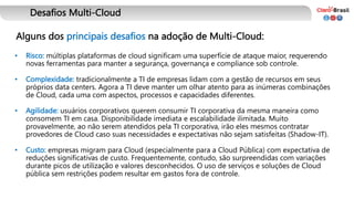 Desafios Multi-Cloud
Alguns dos principais desafios na adoção de Multi-Cloud:
• Risco: múltiplas plataformas de cloud significam uma superfície de ataque maior, requerendo
novas ferramentas para manter a segurança, governança e compliance sob controle.
• Complexidade: tradicionalmente a TI de empresas lidam com a gestão de recursos em seus
próprios data centers. Agora a TI deve manter um olhar atento para as inúmeras combinações
de Cloud, cada uma com aspectos, processos e capacidades diferentes.
• Agilidade: usuários corporativos querem consumir TI corporativa da mesma maneira como
consomem TI em casa. Disponibilidade imediata e escalabilidade ilimitada. Muito
provavelmente, ao não serem atendidos pela TI corporativa, irão eles mesmos contratar
provedores de Cloud caso suas necessidades e expectativas não sejam satisfeitas (Shadow-IT).
• Custo: empresas migram para Cloud (especialmente para a Cloud Pública) com expectativa de
reduções significativas de custo. Frequentemente, contudo, são surpreendidas com variações
durante picos de utilização e valores desconhecidos. O uso de serviços e soluções de Cloud
pública sem restrições podem resultar em gastos fora de controle.
 