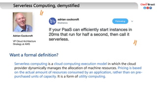 Serverless Computing, demystified
Adrian Cockcroft
VP Cloud Architecture
Strategy at AWS
Serverless computing is a cloud computing execution model in which the cloud
provider dynamically manages the allocation of machine resources. Pricing is based
on the actual amount of resources consumed by an application, rather than on pre-
purchased units of capacity. It is a form of utility computing.
Want a formal definition?
" "
 