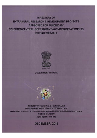 DIRECTORY OF EXTRAMURAL RESEARCH & DEVELOPMENT PROJECTS APPROVED FOR FUNDING BY SELECTED CENTRAL GOVERNMENT AGENCIES/DEPARTMENTS 
DURING 2009-2010 
MINISTRY OF SCIENCE & TECHNOLOGY 
DEPARTMENT OF SCIENCE & TECHNOLOGY NATIONAL SCIENCE & TECHNOLOGY MANAGEMENT INFORMATION SYSTEM 
(NSTMIS DIVISION) 
NEW DELHI -110 016 
DECEMBER, 2011  