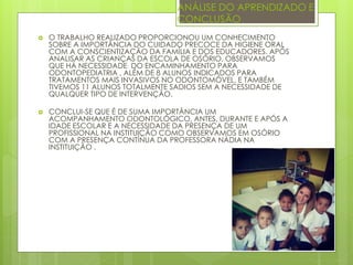 ANÁLISE DO APRENDIZADO E
CONCLUSÃO
 O TRABALHO REALIZADO PROPORCIONOU UM CONHECIMENTO
SOBRE A IMPORTÂNCIA DO CUIDADO PRECOCE DA HIGIENE ORAL
COM A CONSCIENTIZAÇÃO DA FAMÍLIA E DOS EDUCADORES. APÓS
ANALISAR AS CRIANÇAS DA ESCOLA DE OSÓRIO, OBSERVAMOS
QUE HÁ NECESSIDADE DO ENCAMINHAMENTO PARA
ODONTOPEDIATRIA , ALÉM DE 8 ALUNOS INDICADOS PARA
TRATAMENTOS MAIS INVASIVOS NO ODONTOMÓVEL, E TAMBÉM
TIVEMOS 11 ALUNOS TOTALMENTE SADIOS SEM A NECESSIDADE DE
QUALQUER TIPO DE INTERVENÇÃO.
 CONCLUI-SE QUE É DE SUMA IMPORTÂNCIA UM
ACOMPANHAMENTO ODONTOLÓGICO, ANTES, DURANTE E APÓS A
IDADE ESCOLAR E A NECESSIDADE DA PRESENÇA DE UM
PROFISSIONAL NA INSTITUIÇÃO COMO OBSERVAMOS EM OSÓRIO
COM A PRESENÇA CONTÍNUA DA PROFESSORA NÁDIA NA
INSTITUIÇÃO .
 