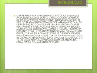 INTRODUÇÃO
 O TRABALHO VISA APRESENTAR OS MÉTODOS UTILIZADOS
PARA DETECÇÃO DE DENTES CARIADOS COM O AUXÍLIO
DE CARIOSTÁTICO E SUBSEQUENTE INTERVENÇÃO COM O
USO DO TRATAMENTO RESTAURADOR ATRAUMÁTICO ,ALÉM
DE PREVENÇÃO COM SELANTES EM PRIMEIROS MOLARES
PERMANETES E APLICAÇÃO DE FLÚOR VERNIZ.NA ESCOLA
MUNICIPAL DE OSÓRIO,AVALIAMOS 3 TURMAS: ”TURMA TIA
LUCIANE”,COM 11 CRIANÇAS TENDO EM MÉDIA 4 ANOS DE
IDADE ,”TURMA TIA ADRIANA”,COM 17 CRIANÇAS TENDO
EM MÉDIA 8 ANOS DE IDADE,”TURMA TIA ANA PAULA”,COM
22 CRIANÇAS TENDO EM MÉDIA 5 ANOS DE IDADE.COM UM
TOTAL DE 50 ALUNOS AVALIADOS,COM CRIANÇAS NA
FAIXA ETÁRIA DE 4 A 8 ANOS DE IDADE.
 