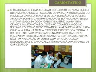 CARIOSTÁTICO
 O CARIOSTÁTICO E UMA SOLUÇÃO DE FLUORETO DE PRATA QUE FOI
DESENVOLVIDO COM A FINALIDADE DE "PARAR" A PROGRESSÃO DO
PROCESSO CARIOSO. TRATA-SE DE UMA SOLUÇÃO QUE PODE SER
APLICADA SOBRE A CARIE IMPEDINDO QUE ELA PROGRIDA, SENDO
MUITO UTILIZADO EM ODONTOPEDIATRIA, ESPECIALMENTE EM
CRIANÇAS MUITO NOVAS OU QUE NÃO COLABORAM COM O
TRATAMENTO. COMO EFEITO COLATERAL, A ÁREA DESMINERALIZADA,
OU SEJA, A ÁREA NA QUAL A CARIE ESTA PRESENTE FICA ESCURA . E
UM EXCELENTE PALIATIVO QUANDO NA IMPOSSIBILIDADE DE SE
REALIZAR UM PROCEDIMENTO CURATIVO A CURTO PRAZO. POREM,
NÃO TEM APLICAÇÃO EM DENTES COM SINTOMATOLOGIA
DOLOROSA. DAS 50 CRIANÇAS,23 TÊM INDICAÇÃO PARA O USO DE
CARIOSTÁTICO.
 