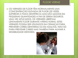  OS VERNIZES DE FLÚOR TÊM NORMALMENTE UMA
CONCENTRAÇÃO ELEVADA DE FLÚOR (20 VEZES
SUPERIOR À PASTA DENTÍFRICA) MAS SÃO USADOS EM
PEQUENAS QUANTIDADES A FIM DE SEREM SEGUROS.
UMA VEZ APLICADOS, OS VERNIZES LIBERTAM
LENTAMENTE FLÚOR DURANTE VÁRIAS HORAS. ESTES
VERNIZES PODEM SER UTILIZADOS EM CRIANÇAS PARA
PREVENIR CÁRIES DENTÁRIAS OU EM ADULTOS, NÃO SÓ
PARA PREVENIR CÁRIES MAS TAMBÉM PARA ALIVIAR A
SENSIBILIDADE DENTÁRIA.
FLÚOR VERNIZ
 