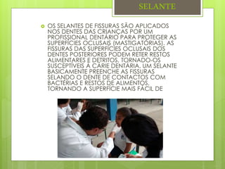 SELANTE
 OS SELANTES DE FISSURAS SÃO APLICADOS
NOS DENTES DAS CRIANÇAS POR UM
PROFISSIONAL DENTÁRIO PARA PROTEGER AS
SUPERFÍCIES OCLUSAIS (MASTIGATÓRIAS). AS
FISSURAS DAS SUPERFÍCIES OCLUSAIS DOS
DENTES POSTERIORES PODEM RETER RESTOS
ALIMENTARES E DETRITOS, TORNADO-OS
SUSCEPTÍVEIS À CÁRIE DENTÁRIA. UM SELANTE
BASICAMENTE PREENCHE AS FISSURAS
SELANDO O DENTE DE CONTACTOS COM
BACTÉRIAS E RESTOS DE ALIMENTOS,
TORNANDO A SUPERFÍCIE MAIS FÁCIL DE
 