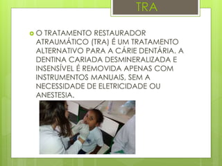 TRA
 O TRATAMENTO RESTAURADOR
ATRAUMÁTICO (TRA) É UM TRATAMENTO
ALTERNATIVO PARA A CÁRIE DENTÁRIA. A
DENTINA CARIADA DESMINERALIZADA E
INSENSÍVEL É REMOVIDA APENAS COM
INSTRUMENTOS MANUAIS, SEM A
NECESSIDADE DE ELETRICIDADE OU
ANESTESIA.
 