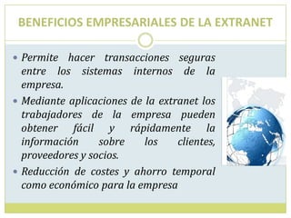 BENEFICIOS EMPRESARIALES DE LA EXTRANET Permite hacer transacciones seguras entre los sistemas internos de la empresa. Mediante aplicaciones de la extranet los trabajadores de la empresa pueden obtener fácil y rápidamente la información sobre los clientes, proveedores y socios. Reducción de costes y ahorro temporal como económico para la empresa 