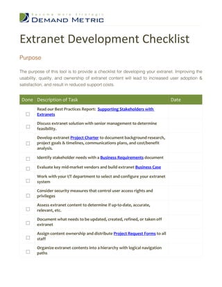Extranet Development Checklist
Purpose

The purpose of this tool is to provide a checklist for developing your extranet. Improving the
usability, quality, and ownership of extranet content will lead to increased user adoption &
satisfaction, and result in reduced support costs.


 Done Description of Task                                                      Date
        Read our Best Practices Report: Supporting Stakeholders with
        Extranets

        Discuss extranet solution with senior management to determine
        feasibility.

        Develop extranet Project Charter to document background research,
        project goals & timelines, communications plans, and cost/benefit
        analysis.

        Identify stakeholder needs with a Business Requirements document

        Evaluate key mid-market vendors and build extranet Business Case

        Work with your I/T department to select and configure your extranet
        system

        Consider security measures that control user access rights and
        privileges

        Assess extranet content to determine if up-to-date, accurate,
        relevant, etc.

        Document what needs to be updated, created, refined, or taken off
        extranet

        Assign content ownership and distribute Project Request Forms to all
        staff

        Organize extranet contents into a hierarchy with logical navigation
        paths
 