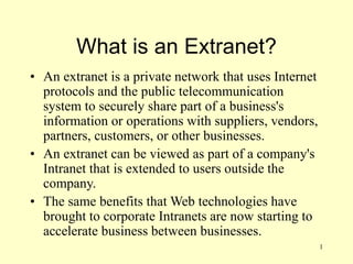 1
What is an Extranet?
• An extranet is a private network that uses Internet
protocols and the public telecommunication
system to securely share part of a business's
information or operations with suppliers, vendors,
partners, customers, or other businesses.
• An extranet can be viewed as part of a company's
Intranet that is extended to users outside the
company.
• The same benefits that Web technologies have
brought to corporate Intranets are now starting to
accelerate business between businesses.
 
