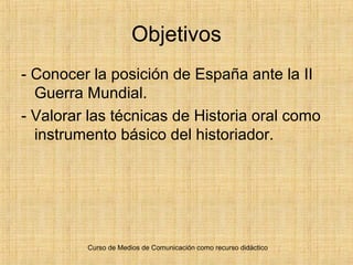 Curso de Medios de Comunicación como recurso didáctico
Objetivos
- Conocer la posición de España ante la II
Guerra Mundial.
- Valorar las técnicas de Historia oral como
instrumento básico del historiador.
 