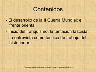 Curso de Medios de Comunicación como recurso didáctico
Contenidos
- El desarrollo de la II Guerra Mundial: el
frente oriental.
- Inicio del franquismo: la tentación fascista.
- La entrevista como técnica de trabajo del
historiador.
 