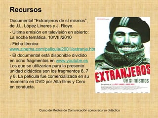 Recursos
Documental “Extranjeros de sí mismos”,
de J.L. López Linares y J. Rioyo.
- Última emisión en televisión en abierto:
La noche temática, 10/VIII/2010
- Ficha técnica:
www.zinema.com/pelicula/2001/extranje.htm
- El documental está disponible dividido
en ocho fragmentos en www.youtube.es
Los que se utilizarían para la presente
unidad didáctica son los fragmentos 6, 7
y 8. La película fue comercializada en su
momento en DVD por Alta films y Cero
en conducta.
Curso de Medios de Comunicación como recurso didáctico
 