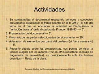 Curso de Medios de Comunicación como recurso didáctico
Actividades
1. Se contextualiza el documental repasando periodos y conceptos
previamente estudiados: el frente oriental en la II GM y –al hilo del
tema en el que se encuadra la actividad, el Franquismo- la
“tentación fascista” de la dictadura de Franco (1939-43) --- 5’.
2. Presentación del documental --- 5’.
3. Visionado de las partes seleccionadas del documental --- 20’.
4. Aclaración de elementos por parte del profesor (si fuera necesario)
--- 5’.
5. Pequeño debate sobre los protagonistas, sus puntos de vista, la
técnica elegida por los autores (voz en off introductoria, montaje de
fragmentos de entrevistas), su posicionamiento ante los hechos
descritos --- Resto de la clase.
 
