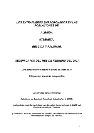 LOS EXTRANJEROS EMPADRONADOS EN LAS
               POBLACIONES DE:

                              ALBAIDA,

                             ATZENETA,

                     BELGIDA Y PALOMAR.




   SEGÚN DATOS DEL MES DE FEBRERO DEL 2007.


          Una aproximación desde el punto de vista de la

                  Integración social de Inmigrantes.




                      Juan Carlos Soriano Gimenez:


         Estudiante de Cuarto de Psicología Industrial en la UNED,


 matriculado en el Curso de Inserción Social de Inmigrantes de la UNED del
                       Centro Asociado de Valencia


y realizando en estos momentos un Cursillo sobre Mediación Intercultural en
                     la Fundación CeiMigra de Valencia.




                                                                        1
 