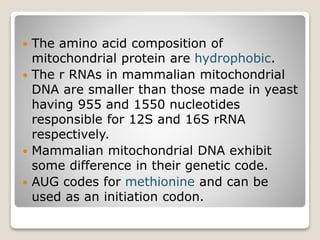  The amino acid composition of
mitochondrial protein are hydrophobic.
 The r RNAs in mammalian mitochondrial
DNA are smaller than those made in yeast
having 955 and 1550 nucleotides
responsible for 12S and 16S rRNA
respectively.
 Mammalian mitochondrial DNA exhibit
some difference in their genetic code.
 AUG codes for methionine and can be
used as an initiation codon.
 