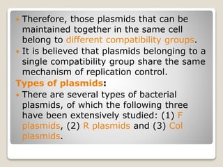  Therefore, those plasmids that can be
maintained together in the same cell
belong to different compatibility groups.
 It is believed that plasmids belonging to a
single compatibility group share the same
mechanism of replication control.
Types of plasmids:
 There are several types of bacterial
plasmids, of which the following three
have been extensively studied: (1) F
plasmids, (2) R plasmids and (3) Col
plasmids.
 