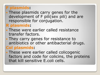 F plasmids:
 These plasmids carry genes for the
development of F pili(sex pili) and are
responsible for conjugation.
R plasmids:
 These were earlier called resistance
transfer factors.
 They carry genes for resistance to
antibiotics or other antibacterial drugs.
Col plasmids:
 These were earlier called colicogenic
factors and code for colicins, the proteins
that kill sensitive E.coli cells.
 