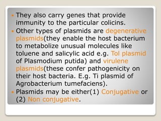  They also carry genes that provide
immunity to the particular colicins.
 Other types of plasmids are degenerative
plasmids(they enable the host bacterium
to metabolize unusual molecules like
toluene and salicylic acid e.g. Tol plasmid
of Plasmodium putida) and virulene
plasmids(these confer pathogenicity on
their host bacteria. E.g. Ti plasmid of
Agrobacterium tumefaciens).
 Plasmids may be either(1) Conjugative or
(2) Non conjugative.
 