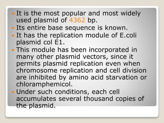  It is the most popular and most widely
used plasmid of 4362 bp.
 Its entire base sequence is known.
 It has the replication module of E.coli
plasmid col E1.
 This module has been incorporated in
many other plasmid vectors, since it
permits plasmid replication even when
chromosome replication and cell division
are inhibited by amino acid starvation or
chloramphemicol.
 Under such conditions, each cell
accumulates several thousand copies of
the plasmid.
 