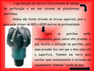 A perfuração em terra é feita através de sondas
de perfuração e em mar através de plataformas
marítimas.
Ambas são feitas através de brocas especiais, pois o
poço pode atingir de 800 a 6000 metros de profundidade.
Junto ao petróleo estão
armazenados gases sobre alta pressão, o
que facilita a extração do petróleo, pois
essa pressão faz com que o óleo suba até
a superficie. Também em terra para
auxiliar esse bombeamento é utilizado um
equipamento chamado “cavalo de pau”.
 