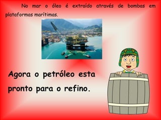 No mar o óleo é extraído através de bombas em
plataformas marítimas.
Agora o petróleo esta
pronto para o refino.
 