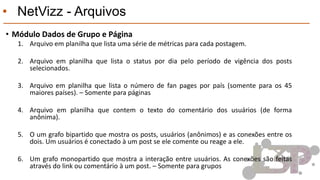 • NetVizz - Arquivos
• Módulo Dados de Grupo e Página
1. Arquivo em planilha que lista uma série de métricas para cada postagem.
2. Arquivo em planilha que lista o status por dia pelo período de vigência dos posts
selecionados.
3. Arquivo em planilha que lista o número de fan pages por país (somente para os 45
maiores países). – Somente para páginas
4. Arquivo em planilha que contem o texto do comentário dos usuários (de forma
anônima).
5. O um grafo bipartido que mostra os posts, usuários (anônimos) e as conexões entre os
dois. Um usuários é conectado à um post se ele comente ou reage a ele.
6. Um grafo monopartido que mostra a interação entre usuários. As conexões são feitas
através do link ou comentário à um post. – Somente para grupos
 