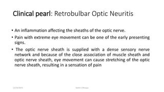 Clinical pearl: Retrobulbar Optic Neuritis
• An inflammation affecting the sheaths of the optic nerve.
• Pain with extreme eye movement can be one of the early presenting
signs.
• The optic nerve sheath is supplied with a dense sensory nerve
network and because of the close association of muscle sheath and
optic nerve sheath, eye movement can cause stretching of the optic
nerve sheath, resulting in a sensation of pain
12/25/2019 Ashim Chhusya
 