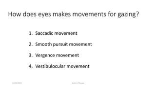 How does eyes makes movements for gazing?
1. Saccadic movement
2. Smooth pursuit movement
3. Vergence movement
4. Vestibulocular movement
12/25/2019 Ashim Chhusya
 