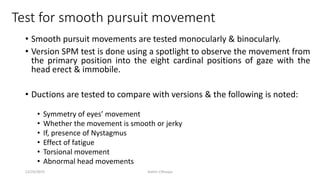Test for smooth pursuit movement
• Smooth pursuit movements are tested monocularly & binocularly.
• Version SPM test is done using a spotlight to observe the movement from
the primary position into the eight cardinal positions of gaze with the
head erect & immobile.
• Ductions are tested to compare with versions & the following is noted:
• Symmetry of eyes’ movement
• Whether the movement is smooth or jerky
• If, presence of Nystagmus
• Effect of fatigue
• Torsional movement
• Abnormal head movements
12/25/2019 Ashim Chhusya
 