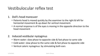 Vestibulocular reflex test
1. Doll’s head maneuver
• Patients head is moved quickly by the examiner to the right & left for
horizontal movement & up-down for vertical movement.
• A normal response is of the eyes is moving in the opposite direction to the
head movement
2. Induced vestibular nystagmus
• Warm water: slow phase to opposite side & fast phase to same side
• Cold water: slow phase to the same side & fast phase to opposite side
• Vertical caloric nystagmus: by stimulating both ears
12/25/2019 Ashim Chhusya
 