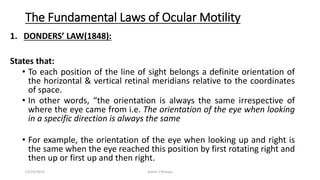The Fundamental Laws of Ocular Motility
1. DONDERS’ LAW(1848):
States that:
• To each position of the line of sight belongs a definite orientation of
the horizontal & vertical retinal meridians relative to the coordinates
of space.
• In other words, “the orientation is always the same irrespective of
where the eye came from i.e. The orientation of the eye when looking
in a specific direction is always the same
• For example, the orientation of the eye when looking up and right is
the same when the eye reached this position by first rotating right and
then up or first up and then right.
12/25/2019 Ashim Chhusya
 