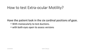 How to test Extra-ocular Motility?
Have the patient look in the six cardinal positions of gaze.
• With monocularly to test ductions.
• with both eyes open to assess versions
12/25/2019 Ashim Chhusya
 