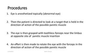 Procedures
1. Eye is anesthetized topically (abnormal eye)
2. Then the patient is directed to look at a target that is held in the
direction of action of the possible paretic muscle
3. The eye is then grasped with toothless forceps near the limbus
at opposite site of paretic muscle insertion
4. An effort is then made to rotate the eye with the forceps in the
direction of action of the possible paretic muscle
12/25/2019 Ashim Chhusya
 